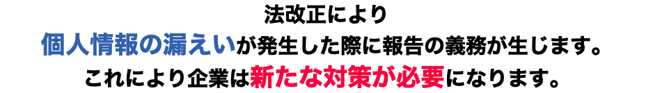 法改正により 個人情報の漏えいが発生した際に報告の義務が生じます。 これにより企業は新たな対策が必要になります。