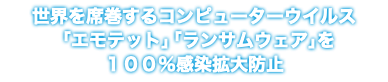 世界を席巻するコンピューターウイルス 「エモテット」「ランサムウェア」を １００％感染拡大防止