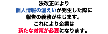 法改正により 個人情報の漏えいが発生した際に 報告の義務が生じます。 これにより企業は 新たな対策が必要になります。